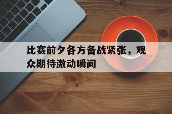 包含比赛前夕各方备战紧张,观众期待激动瞬间的词条 包含比赛前夕各方备战紧张,观众期待激动瞬间的词条
